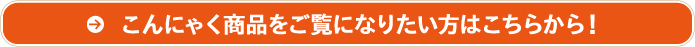 こんにゃく商品をご覧になりたい方はこちらから！